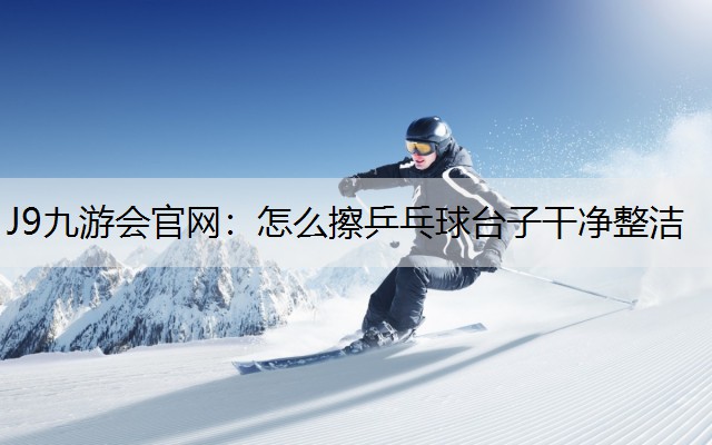 怎么擦乒乓球台子干净整洁 怎么擦乒乓球台子干净整洁